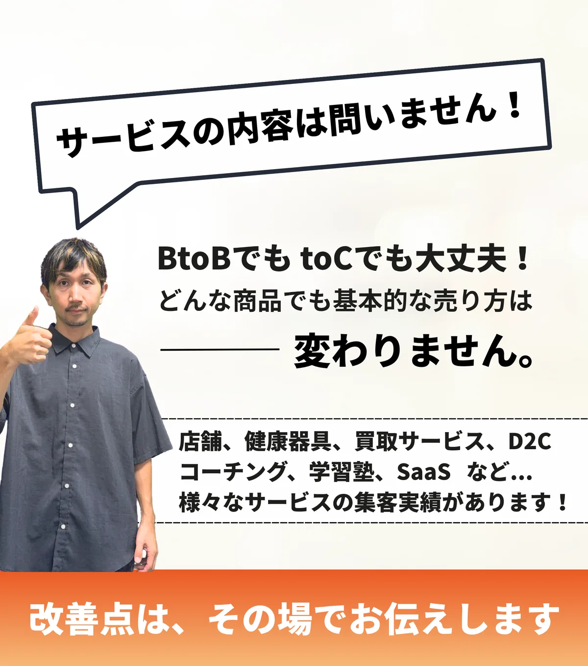 サービスの内容は問いません。BtoBでも、BtoCでも大丈夫。店舗、健康器具、買取サービス、D2C、コーチング、学習塾、SaaSなど様々なサービスの集客実績があります。