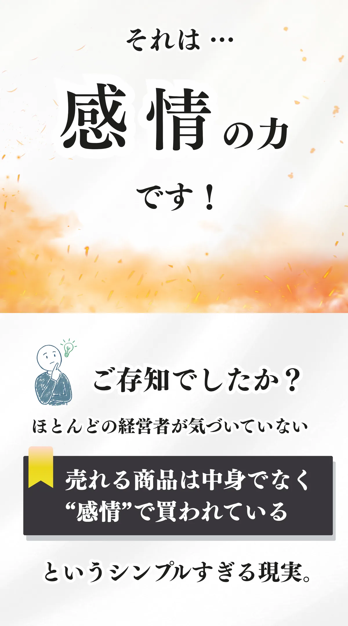 それは感情の力です。ご存知でしたか。ほとんどの経営者が気づいていない、売れる商品は中身でなく感情で買われている、というシンプルすぎる現実。