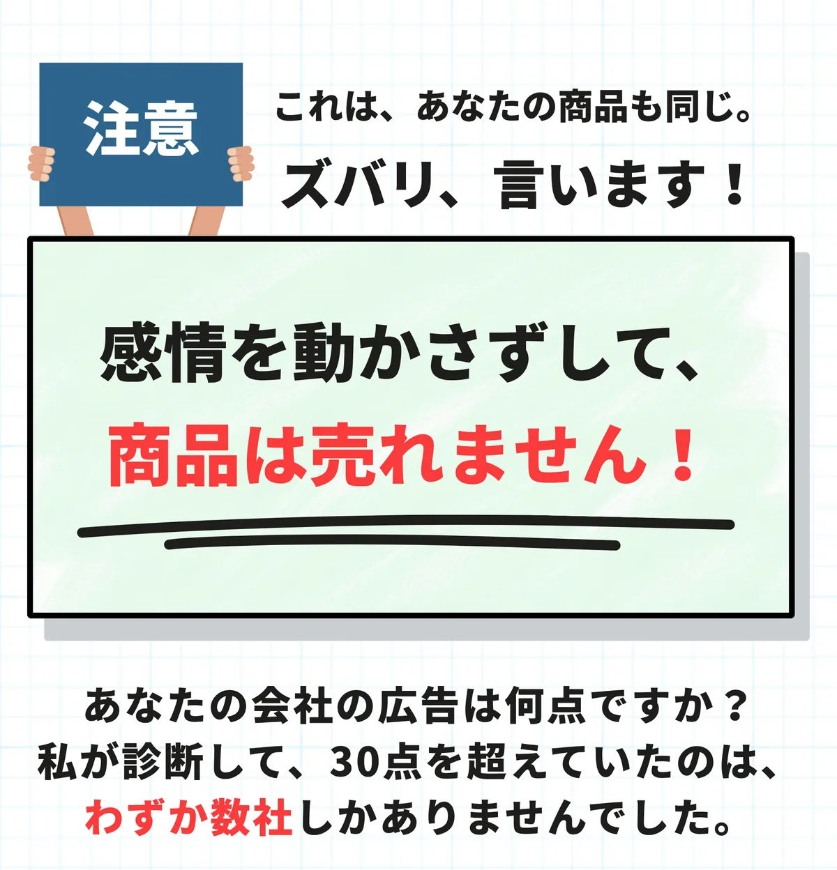 注意。これは、あなたの商品も同じ。ズバリ、言います。感情を動かさずして、商品は売れません。あなたの会社の広告は何点ですか。