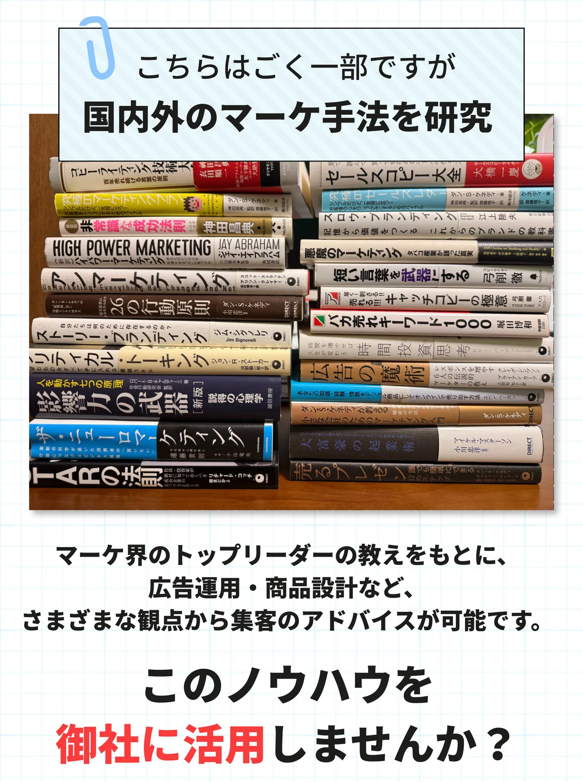 国内外のマーケ手法を研究。マーケ界のトップリーダーの教えをもとに、広告運用・商品設計など、さまざまな観点から集客のアドバイスが可能です。このノウハウを御社に活用しませんか。
