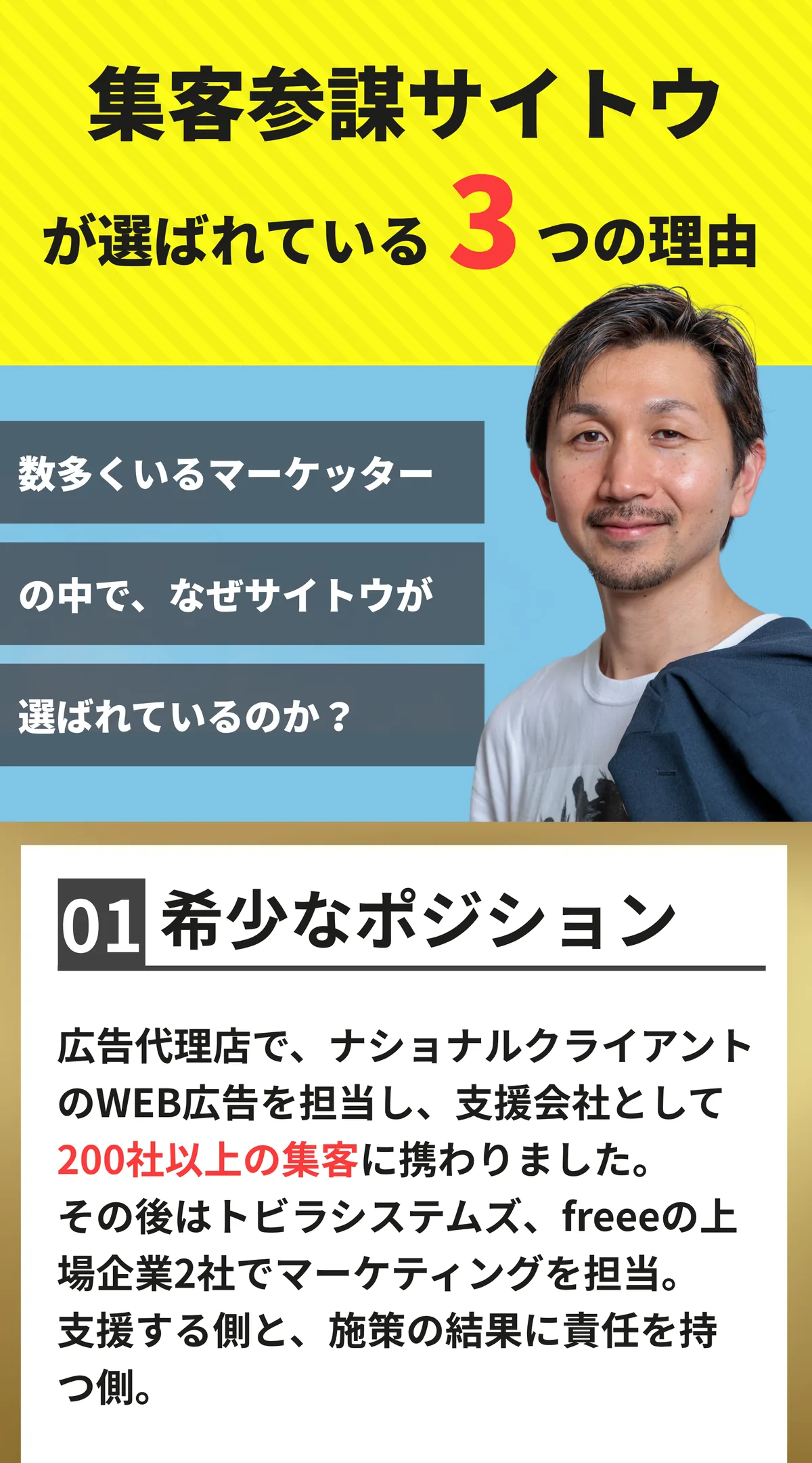 集客参謀サイトウが選ばれている3つの理由。数多くいるマーケッターの中で、なぜサイトウが選ばれているのか。01 希少なポジション。広告代理店でナショナルクライアントのWEB広告を担当し、支援会社として200社以上の集客に携わりました。その後はトビラシステムズ、freeeの上場企業2社でマーケティングを担当。支援する側と、施策の結果に責任を持つ側。