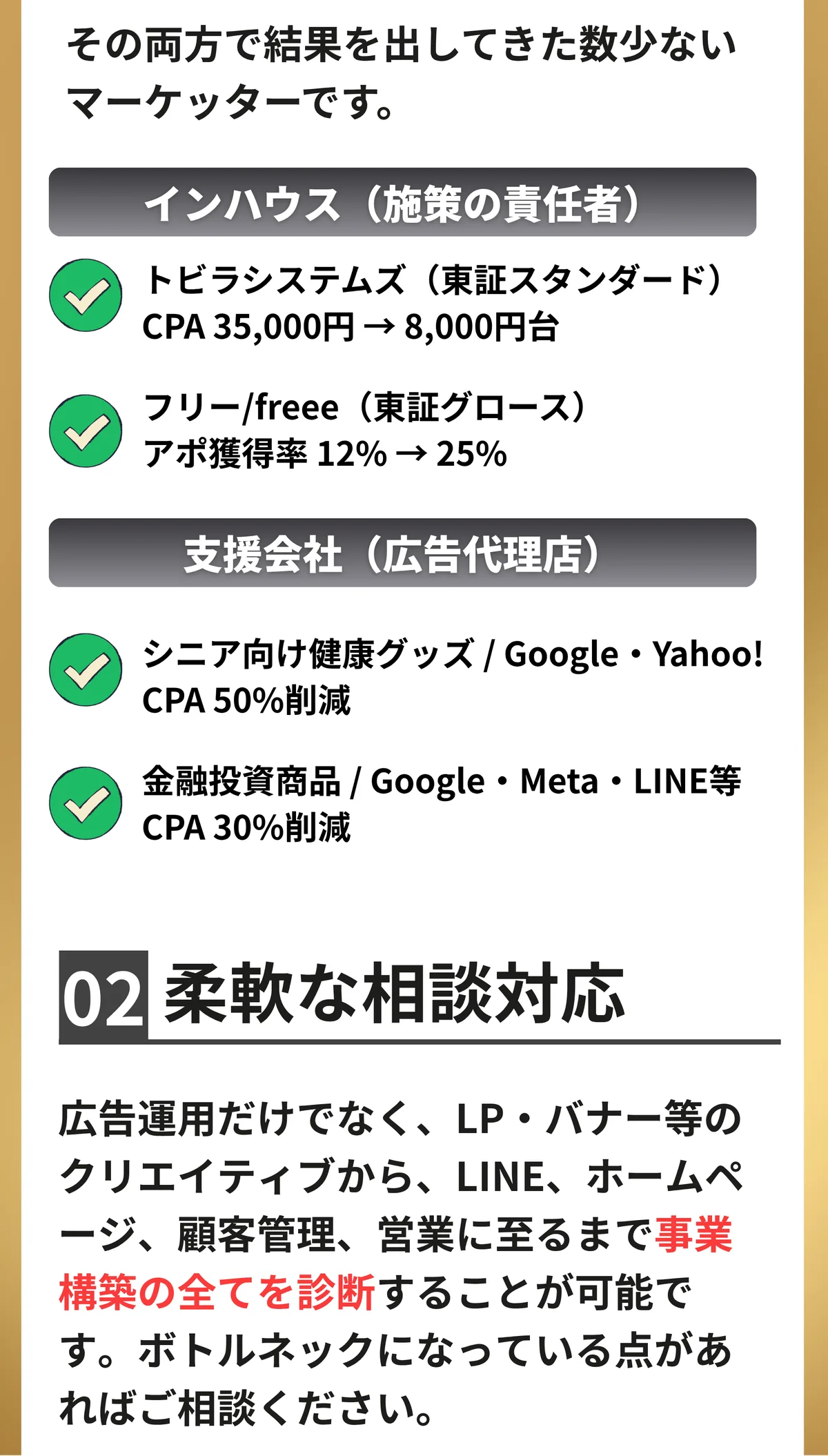 支援する側と、施策の結果に責任を持つ側。その両方で結果を出してきた数少ないマーケッターです。02 柔軟な相談対応。広告運用だけでなく、LP・バナー等のクリエイティブから、LINE、ホームページ、顧客管理、営業に至るまで事業構築の全てを診断することが可能です。